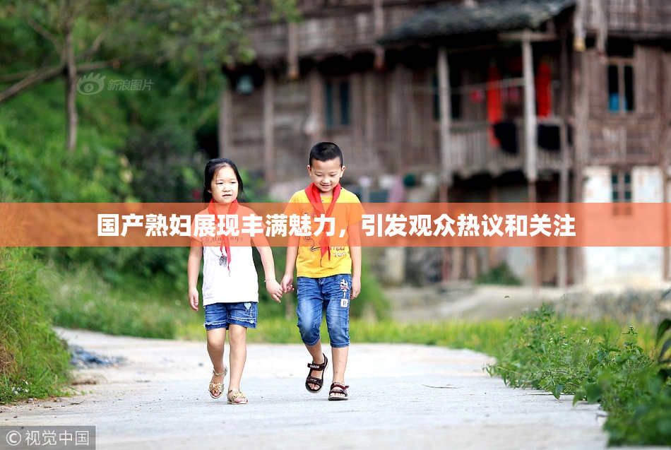 国产熟妇展现丰满魅力，引发观众热议和关注