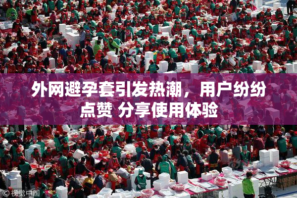 外网避孕套引发热潮，用户纷纷点赞 分享使用体验