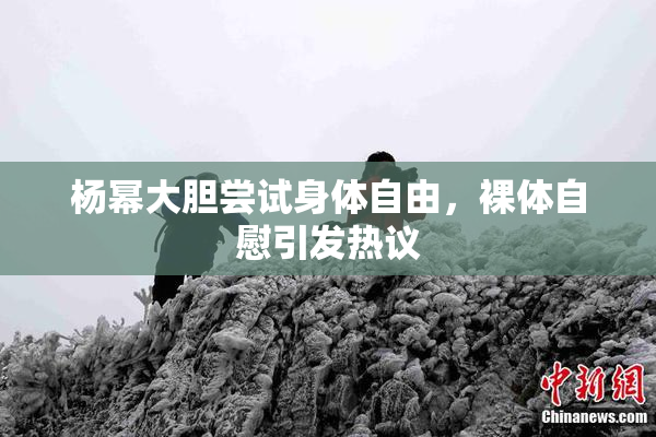 杨幂大胆尝试身体自由，裸体自慰引发热议