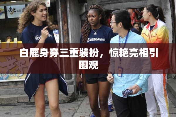 白鹿身穿三重装扮，惊艳亮相引围观