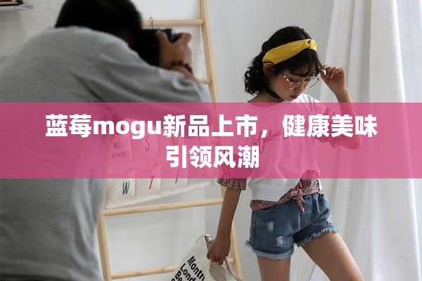蓝莓mogu新品上市，健康美味引领风潮