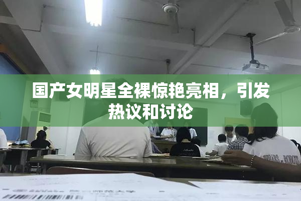 国产女明星全裸惊艳亮相，引发热议和讨论