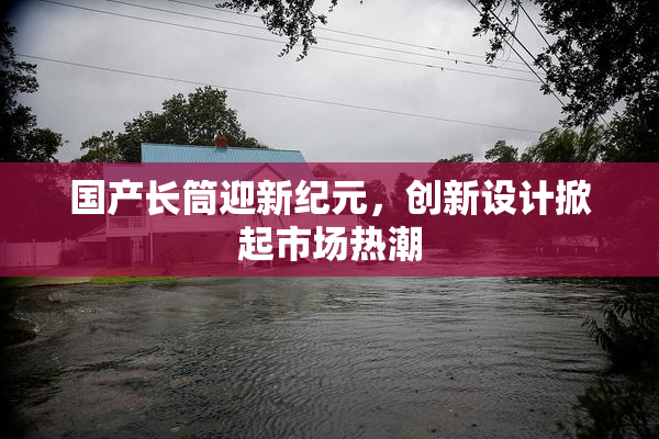 国产长筒迎新纪元，创新设计掀起市场热潮