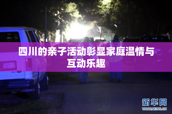 四川的亲子活动彰显家庭温情与互动乐趣