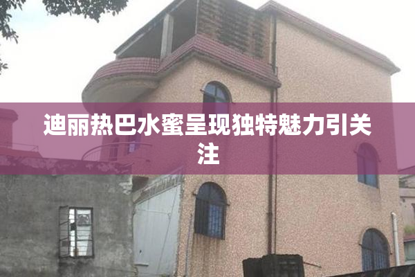 迪丽热巴水蜜呈现独特魅力引关注