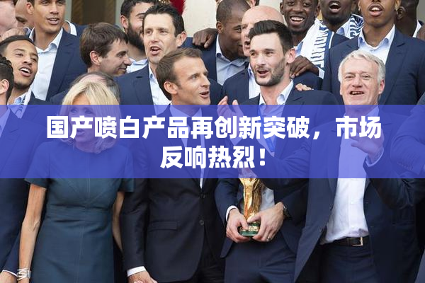 国产喷白产品再创新突破，市场反响热烈！