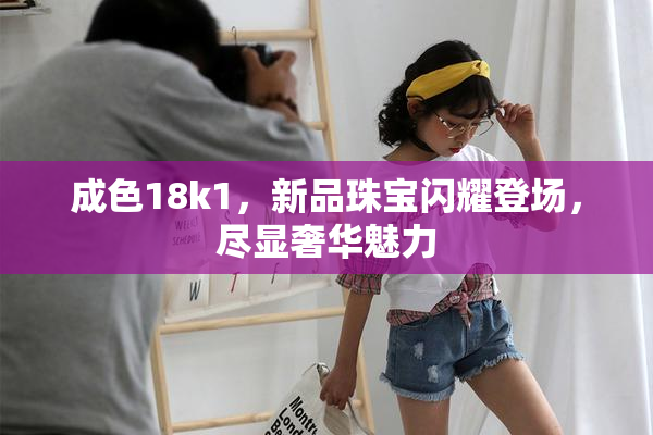 成色18k1，新品珠宝闪耀登场，尽显奢华魅力