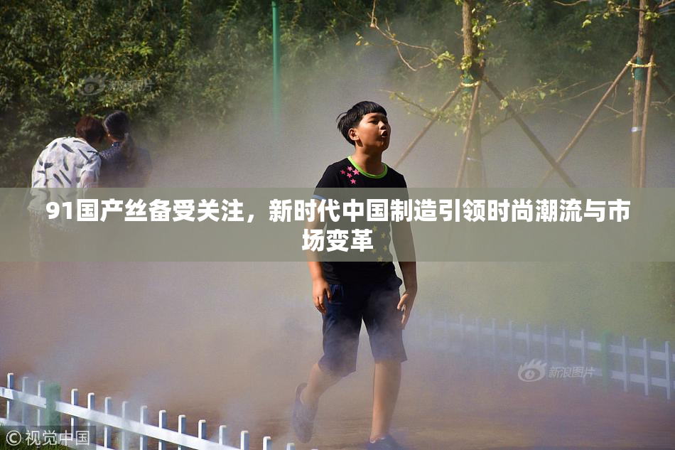 91国产丝备受关注，新时代中国制造引领时尚潮流与市场变革