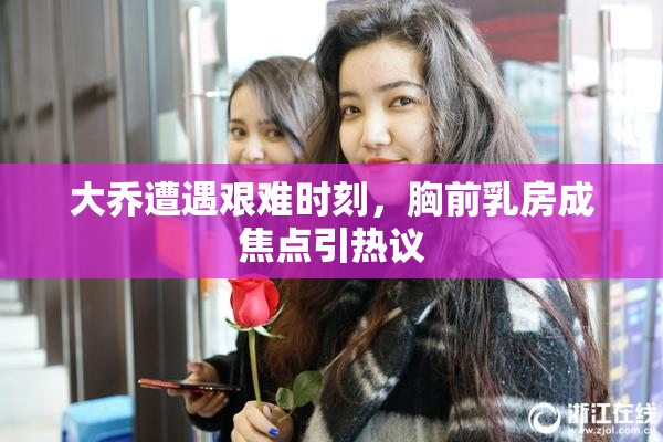 大乔遭遇艰难时刻，胸前乳房成焦点引热议