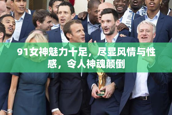 91女神魅力十足，尽显风情与性感，令人神魂颠倒