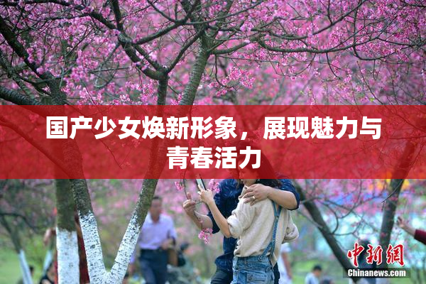 国产少女焕新形象，展现魅力与青春活力