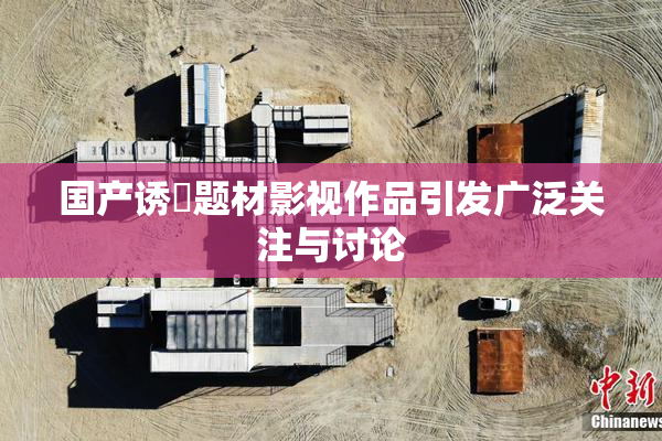 国产诱奷题材影视作品引发广泛关注与讨论