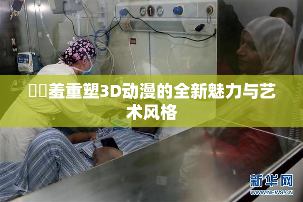 ❌‌羞重塑3D动漫的全新魅力与艺术风格