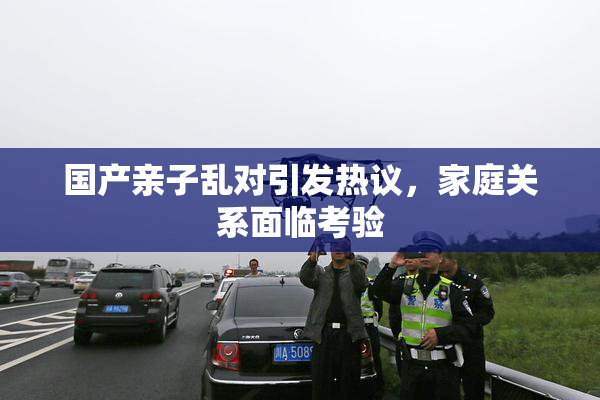 国产亲子乱对引发热议，家庭关系面临考验