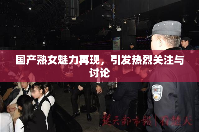 国产熟女魅力再现，引发热烈关注与讨论