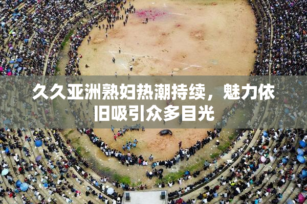 久久亚洲熟妇热潮持续，魅力依旧吸引众多目光