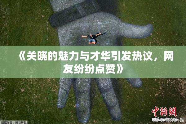 《关晓的魅力与才华引发热议，网友纷纷点赞》