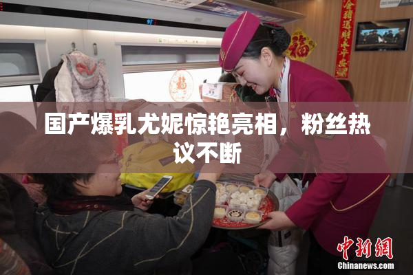 国产爆乳尤妮惊艳亮相，粉丝热议不断