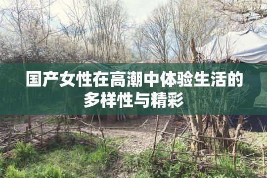 国产女性在高潮中体验生活的多样性与精彩