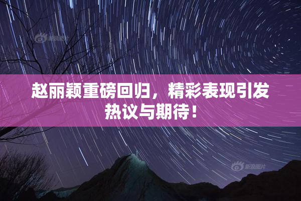 赵丽颖重磅回归，精彩表现引发热议与期待！