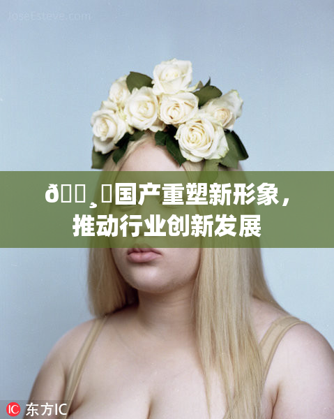 🌸‌国产重塑新形象，推动行业创新发展