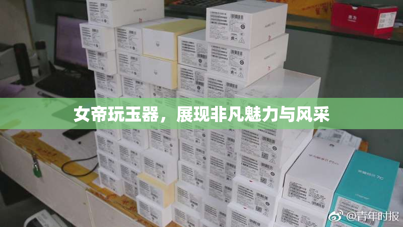 女帝玩玉器，展现非凡魅力与风采