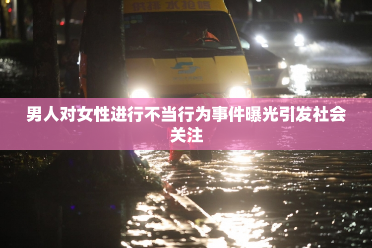 男人对女性进行不当行为事件曝光引发社会关注
