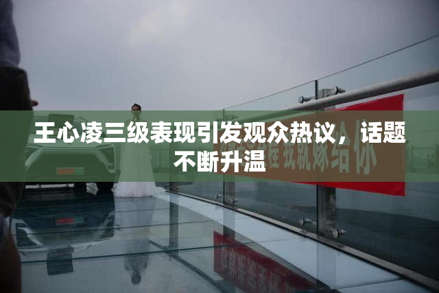 王心凌三级表现引发观众热议，话题不断升温