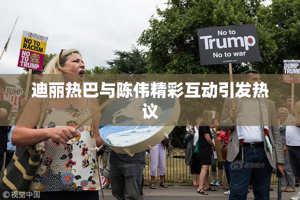 迪丽热巴与陈伟精彩互动引发热议