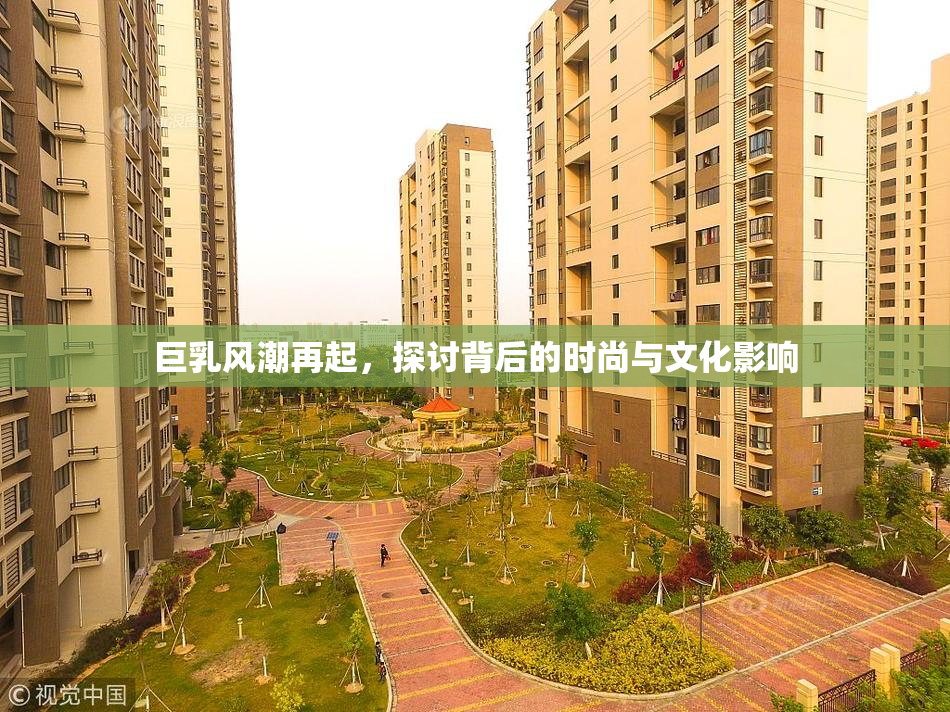 巨乳风潮再起，探讨背后的时尚与文化影响