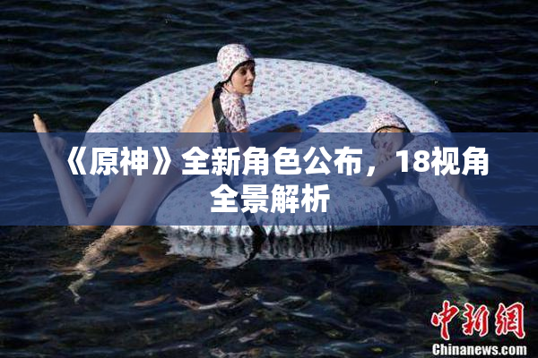 《原神》全新角色公布，18视角全景解析