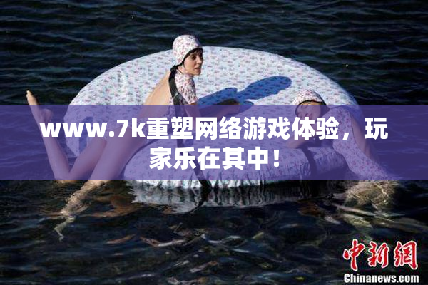 www.7k重塑网络游戏体验，玩家乐在其中！