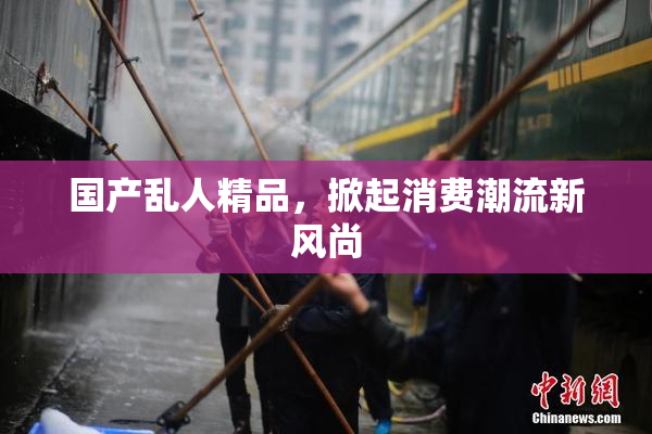 国产乱人精品，掀起消费潮流新风尚