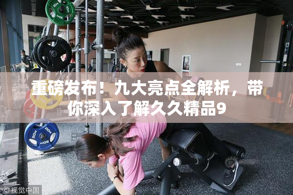 重磅发布！九大亮点全解析，带你深入了解久久精品9