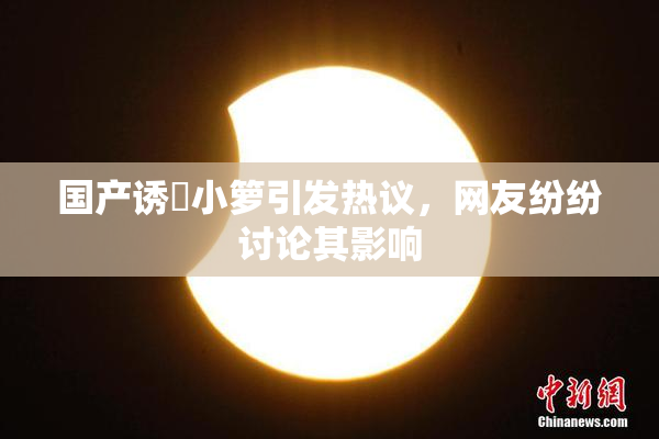 国产诱奷小箩引发热议，网友纷纷讨论其影响