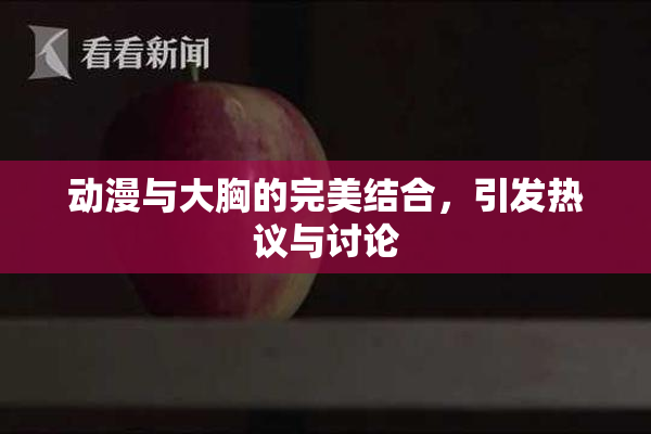 动漫与大胸的完美结合，引发热议与讨论