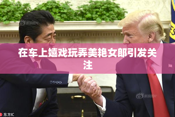在车上嬉戏玩弄美艳女郎引发关注