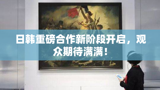 日韩重磅合作新阶段开启，观众期待满满！