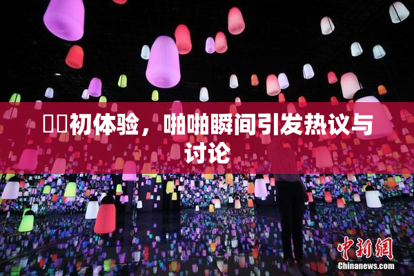 妺妺初体验，啪啪瞬间引发热议与讨论