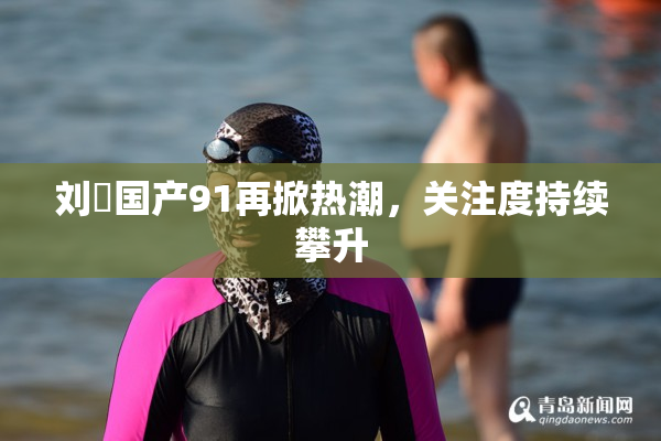 刘玥国产91再掀热潮，关注度持续攀升