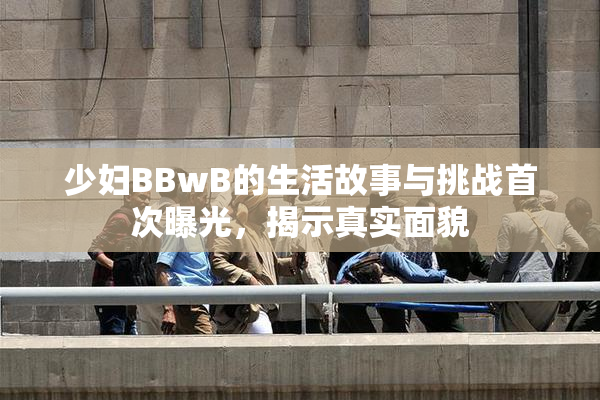 少妇BBwB的生活故事与挑战首次曝光，揭示真实面貌