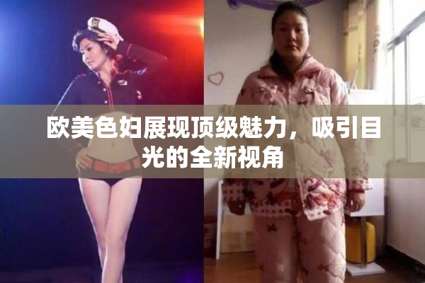 欧美色妇展现顶级魅力，吸引目光的全新视角