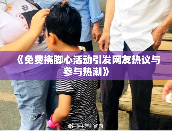 《免费挠脚心活动引发网友热议与参与热潮》