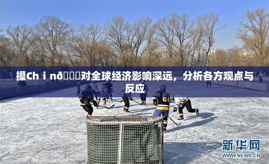 搡Chⅰn🈚对全球经济影响深远，分析各方观点与反应