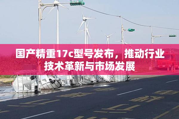 国产精重17c型号发布，推动行业技术革新与市场发展