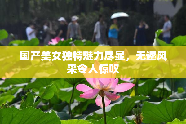 国产美女独特魅力尽显，无遮风采令人惊叹