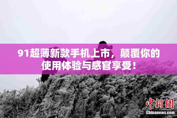 91超薄新款手机上市，颠覆你的使用体验与感官享受！