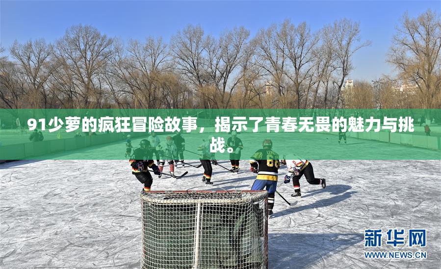 91少萝的疯狂冒险故事，揭示了青春无畏的魅力与挑战。