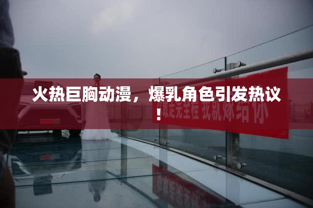 火热巨胸动漫，爆乳角色引发热议！
