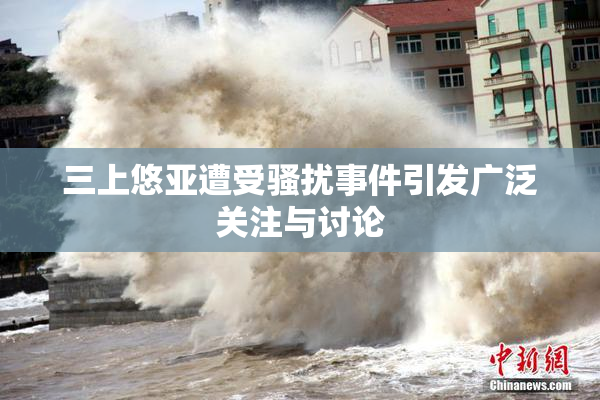 三上悠亚遭受骚扰事件引发广泛关注与讨论